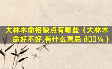 大林木命格缺点有哪些（大林木命好不好,有什么喜忌 🐼 ）